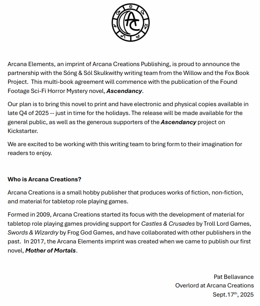 Arcana Elements, an imprint of Arcana Creations Publishing, is proud to announce the
partnership with the Sóng & Sól Skulkwithy writing team from the Willow and the Fox Book Project. This multi-book agreement will commence with the publication of the Found
Footage Sci-Fi Horror Mystery novel, Ascendancy.
Our plan is to bring this novel to print and have electronic and physical copies available in late Q4 of 2025 -- just in time for the holidays. The release will be made available for the general public, as well as the generous supporters of the Ascendancy project on
Kickstarter.
We are excited to be working with this writing team to bring form to their imagination for readers to enjoy.

Who is Arcana Creations?
Arcana Creations is a small hobby publisher that produces works of fiction, non-fiction, and material for tabletop role playing games.
Formed in 2009, Arcana Creations started its focus with the development of material for tabletop role playing games providing support for Castles & Crusades by Troll Lord Games, Swords & Wizardry by Frog God Games, and have collaborated with other publishers in the
past. In 2017, the Arcana Elements imprint was created when we came to publish our first novel, Mother of Mortals.

Pat Bellavance
Overlord at Arcana Creations
Sept.17th, 2025